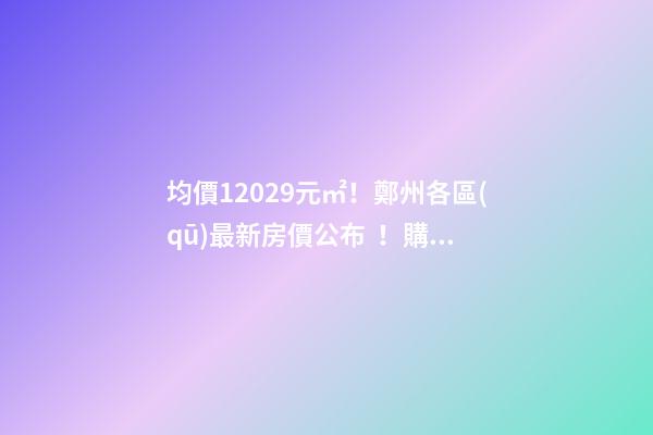 均價12029元/㎡！鄭州各區(qū)最新房價公布！購房前需要注意哪些事？